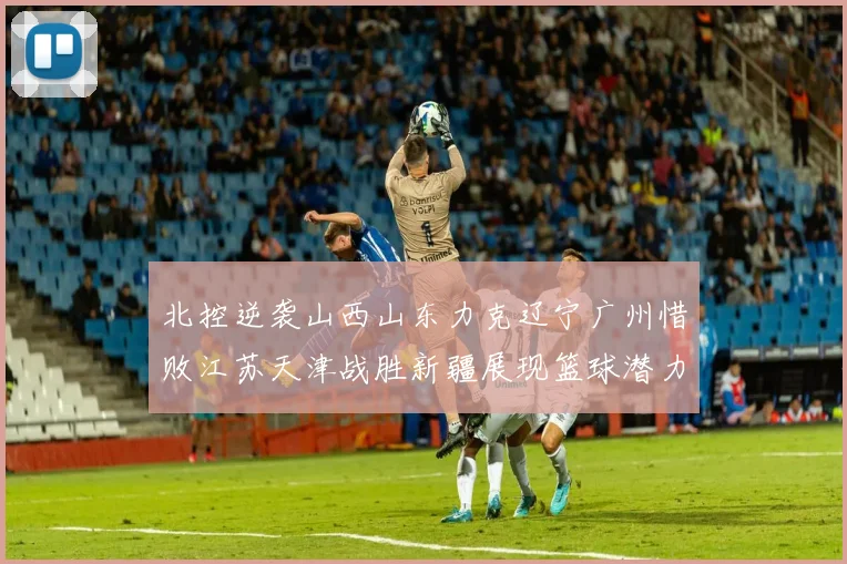 北控逆袭山西山东力克辽宁广州惜败江苏天津战胜新疆展现篮球潜力赛精彩瞬间