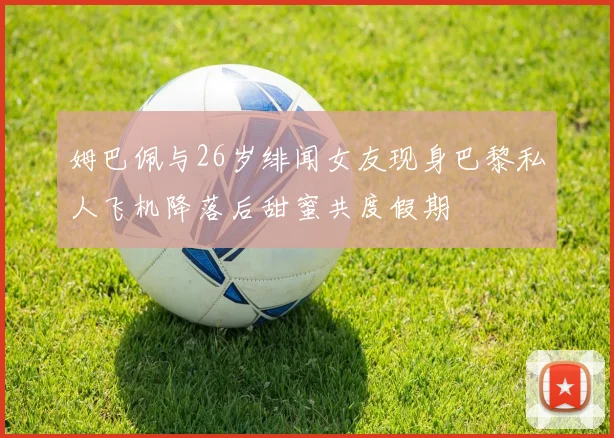 姆巴佩与26岁绯闻女友现身巴黎私人飞机降落后甜蜜共度假期