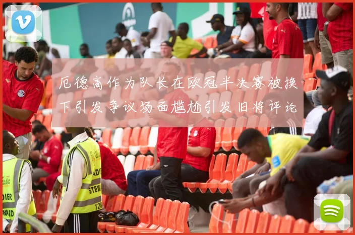 厄德高作为队长在欧冠半决赛被换下引发争议场面尴尬引发旧将评论