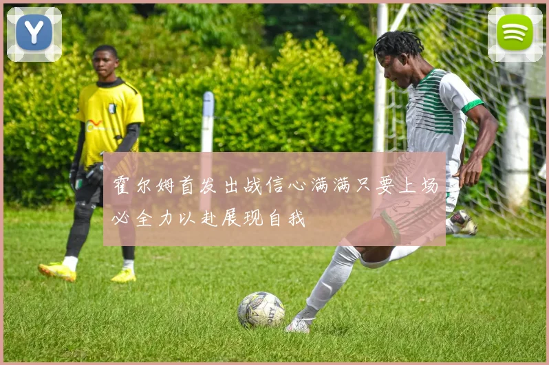 霍尔姆首发出战信心满满只要上场必全力以赴展现自我