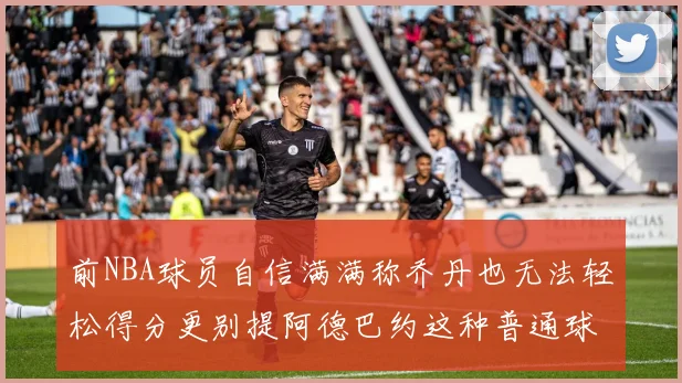 前NBA球员自信满满称乔丹也无法轻松得分更别提阿德巴约这种普通球员