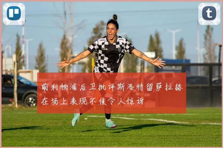 前利物浦后卫批评斯洛特留萨拉赫在场上表现不佳令人惊讶