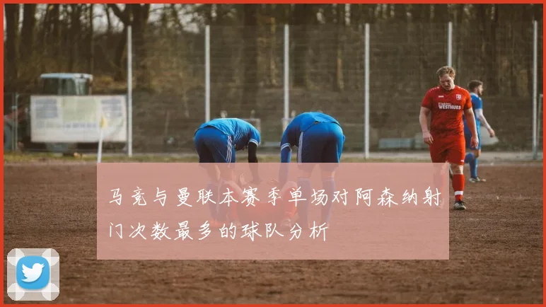 马竞与曼联本赛季单场对阿森纳射门次数最多的球队分析