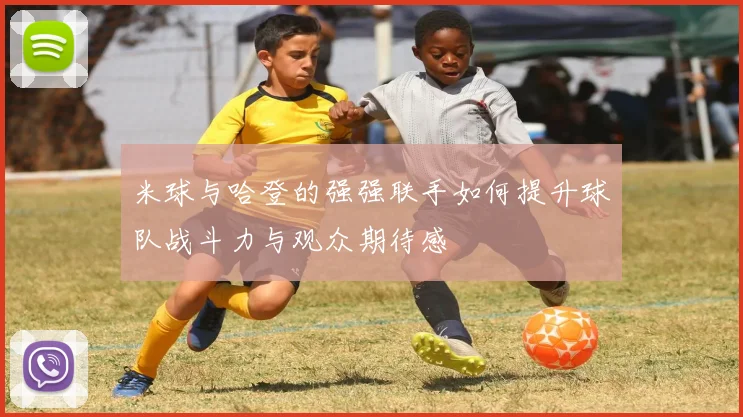 米球与哈登的强强联手如何提升球队战斗力与观众期待感