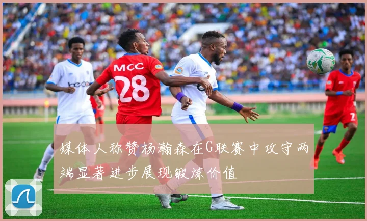媒体人称赞杨瀚森在G联赛中攻守两端显著进步展现锻炼价值