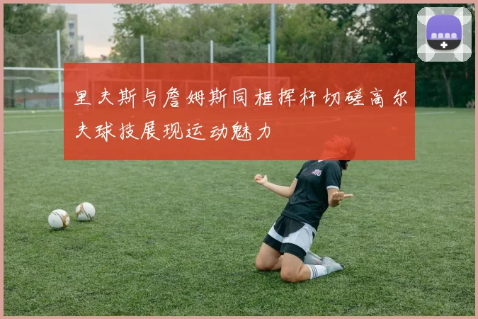 里夫斯与詹姆斯同框挥杆切磋高尔夫球技展现运动魅力