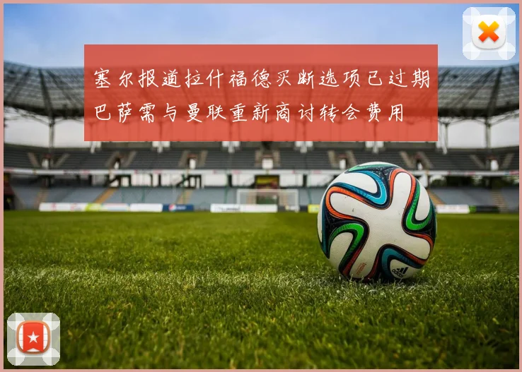 塞尔报道拉什福德买断选项已过期巴萨需与曼联重新商讨转会费用