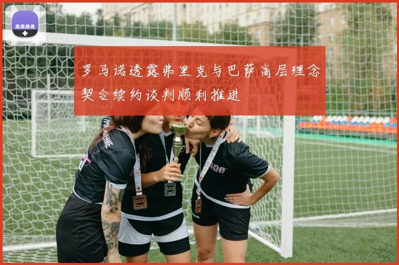 罗马诺透露弗里克与巴萨高层理念契合续约谈判顺利推进